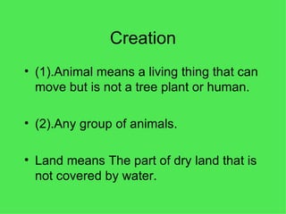 Creation (1).Animal means a living thing that can move but is not a tree plant or human. (2).Any group of animals. Land means The part of dry land that is not covered by water. 