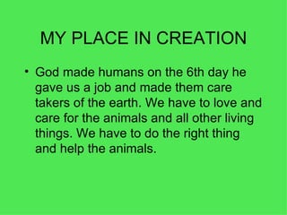 MY PLACE IN CREATION God made humans on the 6th day he gave us a job and made them care takers of the earth. We have to love and care for the animals and all other living things. We have to do the right thing and help the animals. 