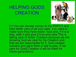 HELPING GODS CREATION (1).You can donate money to the RSPCA and take better care of all your pets. You need to  make sure they have water, food and, if it is a dog, walk it and give it love and care.This is  taking care of Gods’ Creation because we are showing God we care for his Creation and that we are responsible for it. God created humans and gave them a role to play. If we care for Gods Creation it will be there for future generations.   