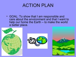 ACTION PLAN GOAL: To show that I am responsible and care about the environment and that I want to help our home the Earth – to make the world a better place. 