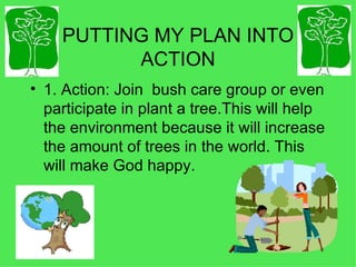 PUTTING MY PLAN INTO ACTION 1. Action: Join  bush care group or even participate in plant a tree.This will help the environment because it will increase the amount of trees in the world. This will make God happy. 