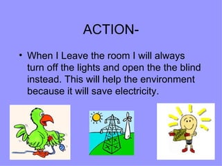 ACTION- When I Leave the room I will always turn off the lights and open the the blind instead. This will help the environment because it will save electricity.  