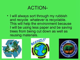 ACTION- I will always sort through my rubbish and recycle  whatever is recyclable. This will help the environment because I will be using less paper and be saving trees from being cut down as well as reusing materials.  
