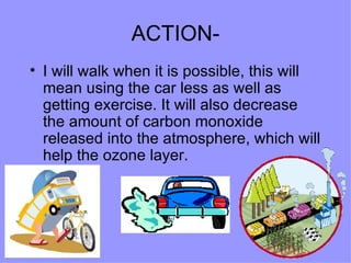 ACTION- I will walk when it is possible, this will mean using the car less as well as getting exercise. It will also decrease the amount of carbon monoxide released into the atmosphere, which will help the ozone layer.  