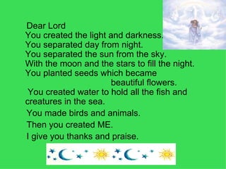 Dear Lord You created the light and darkness. You separated day from night.  You separated the sun from the sky.  With the moon and the stars to fill the night. You planted seeds which became  beautiful flowers.  You created water to hold all the fish and  creatures in the sea. You made birds and animals. Then you created ME. I give you thanks and praise.   