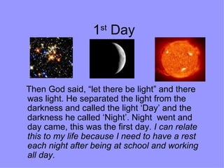 1 st  Day Then God said, “let there be light” and there was light. He separated the light from the darkness and called the light ‘Day’ and the darkness he called ‘Night’. Night  went and day came, this was the first day.  I can relate this to my life because I need to have a rest each night after being at school and working all day.   