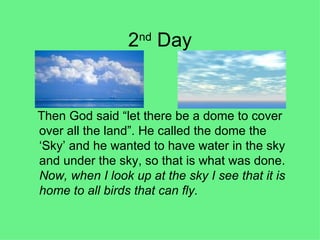 2 nd  Day Then God said “let there be a dome to cover over all the land”. He called the dome the ‘Sky’ and he wanted to have water in the sky and under the sky, so that is what was done.  Now, when I look up at the sky I see that it is home to all birds that can fly. 