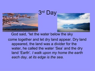 3 rd  Day God said, “let the water below the sky  come together and let dry land appear. Dry land appeared, the land was a divider for the water, he called the water ‘Sea’ and the dry land ‘Earth’.  I walk upon my home the earth each day,   at its edge is the sea. 