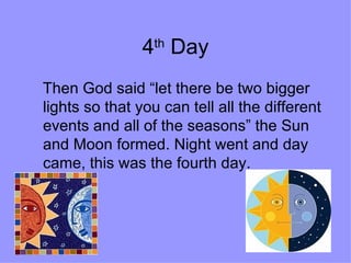 4 th  Day Then God said “let there be two bigger lights so that you can tell all the different events and all of the seasons” the Sun and Moon formed. Night went and day came, this was the fourth day.  