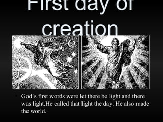 First day of creation God`s first words were let there be light and there was light.He called that light the day. He also made the world. 