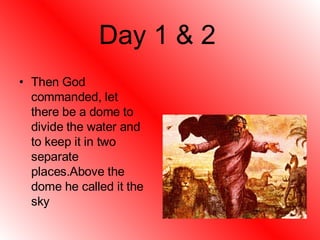 Day 1 & 2 Then God commanded, let there be a dome to divide the water and to keep it in two separate places.Above the dome he called it the sky 
