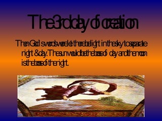 The 3rd day of creation Then God`s words were let there be light in the sky to separate night & day.The sun would be the boss of  day and the moon is the boss of the night. 