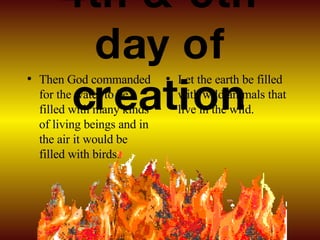 4th & 5th day of creation Then God commanded for the water to be filled with many kinds of living beings and in the air it would be filled with birds. Let the earth be filled with wild animals that live in the wild. 