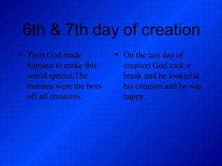 6th & 7th day of creation Then God made humans to make this world special.The humans were the boss off all creatures. On the last day of creation God took a break and he looked at his creation and he was happy. 