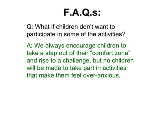 F.A.Q.s: Q: What if children don’t want to participate in some of the activities? A: We always encourage children to take a step out of their “comfort zone” and rise to a challenge, but no children will be made to take part in activities that make them feel over-anxious. 