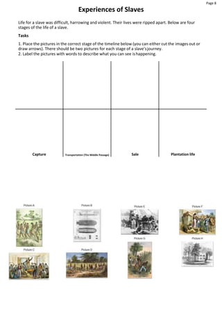 Page 8
Experiences of Slaves
Life for a slave was difficult, harrowing and violent. Their lives were ripped apart. Below are four
stages of the life of a slave.
Tasks
1. Place the pictures in the correct stage of the timeline below (you can either cut the images out or
draw arrows). There should be two pictures for each stage of a slave’sjourney.
2. Label the pictures with words to describe what you can see ishappening.
Capture Transportation (The Middle Passage) Sale Plantation life
 