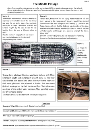Page 9
Source E
“Every slave, whatever his size, was found to have only 5feet
6inches in length and 16inches in breadth to lie in. The floor
was covered with bodies and often in between the floor and
deck were platforms also covered in bodies. The men were
chained two together by their hands and feet. Their allowance
consisted of one pint of water each day. They were fed twice a
day on yams and beans”
Thomas Clarkson in a nineteenth century history book
Source D
A museum display of the inside of a slave ship
The Middle Passage
One of the most harrowing experience for any enslaved African was the journey across the Atlantic
Ocean, to the Americas. Below are a series of sources describing that journey. Read the sources and
answer the questions.
Source A
“After about seven months [forced to walk by his
captures] we reached the coast. The first thing I
saw was the sea and a slave ship, anchored,
waiting for its cargo. I was taken on board and
handled roughly by the crew to see if I was
healthy. Their skin was a different colour to
ours.”
Olaudah Equiano’s biography. He was a slave
who eventually bought his freedom and
campaigned against slavery.
Source B
“Below deck, the stench and the crying made me so sick and low
that I wanted to die. I was severely beaten. I would have jumped
overboard but we were being watched carefully. […] one man was
flogged so mercilessly that he died and was tossed over the side.
The heat and overcrowding almost suffocated us. The air became
unfit to breathe and brought on a sickness amongst the slaves.
Many died.”
Olaudah Equiano’s biography. He was a slave whoeventually
boughthis freedom and campaigned against slavery.
Source C
An image of a
slave ship
used by
abolitionists
(who wanted
to end
slavery).
Questions
Source A. Why did the men check Olaudah washealthy?
Source B and C. Why would Olaudah have wanted to jump overboard?
Why would sickness have spreadquickly?
Source C. Why was it used by abolitionists? Is it likely to beaccurate?
Source D and E. Why were so many people crammed into such small spaces?
 