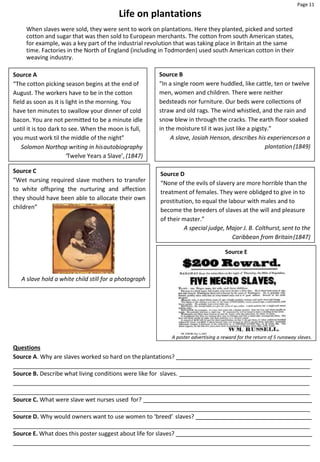 Page 11
Source A
“The cotton picking season begins at the end of
August. The workers have to be in the cotton
field as soon as it is light in the morning. You
have ten minutes to swallow your dinner of cold
bacon. You are not permitted to be a minute idle
until it is too dark to see. When the moon is full,
you must work til the middle of the night”
Solomon Northop writing in hisautobiography
‘Twelve Years a Slave’, (1847)
Source B
“In a single room were huddled, like cattle, ten or twelve
men, women and children. There were neither
bedsteads nor furniture. Our beds were collections of
straw and old rags. The wind whistled, and the rain and
snow blew in through the cracks. The earth floor soaked
in the moisture til it was just like a pigsty.”
A slave, Josiah Henson, describes his experienceson a
plantation(1849)
Life on plantations
When slaves were sold, they were sent to work on plantations. Here they planted, picked and sorted
cotton and sugar that was then sold to European merchants. The cotton from south American states,
for example, was a key part of the industrial revolution that was taking place in Britain at the same
time. Factories in the North of England (including in Todmorden) used south American cotton in their
weaving industry.
Questions
Source A. Why are slaves worked so hard on theplantations?
Source B. Describe what living conditions were like for slaves.
Source C. What were slave wet nurses used for?
Source D. Why would owners want to use women to ‘breed’ slaves?
Source E. What does this poster suggest about life for slaves?
Source C
“Wet nursing required slave mothers to transfer
to white offspring the nurturing and affection
they should have been able to allocate their own
children”
A slave hold a white child still for a photograph
Source E
A poster advertising a reward for the return of 5 runaway slaves.
Source D
“None of the evils of slavery are more horrible than the
treatment of females. They were oblidged to give in to
prostitution, to equal the labour with males and to
become the breeders of slaves at the will and pleasure
of their master.”
A special judge, Major J. B. Colthurst, sent to the
Caribbean from Britain(1847)
 