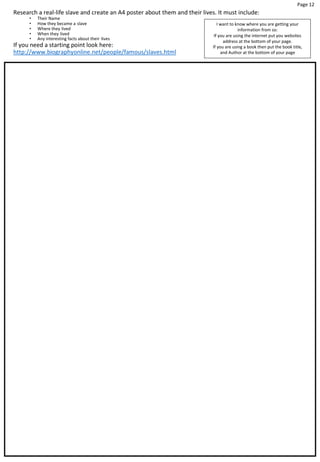 Page 12
Research a real-life slave and create an A4 poster about them and their lives. It must include:
• Their Name
• How they became a slave
• Where they lived
• When they lived
• Any interesting facts about their lives
If you need a starting point look here:
http://www.biographyonline.net/people/famous/slaves.html
I want to know where you are getting your
information from so:
If you are using the internet put you websites
address at the bottom of your page.
If you are using a book then put the book title,
and Author at the bottom of your page
 