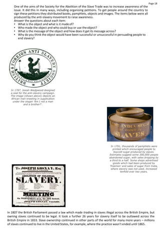Page 18
One of the aims of the Society for the Abolition of the Slave Trade was to increase awareness of the
issue. It did this in many ways, including organising petitions. To get people around the country to
sign these petitions they distributed books, pamphlets, objects and images. The items below were all
produced by the anti-slavery movement to raise awareness.
Answer the questions about each item:
• What is the object and what is it madeof?
• Who made the object and who could buy or use theobject?
• What is the message of the object and how does it get its message across?
• Why do you think the object would have been successful or unsuccessful in persuading people to
end slavery?
In 1787, Josiah Wedgwood designed
a seal for the anti-slavery campaign.
The image (shown above) depicts an
African man kneeling in supplication
under the slogan 'Am I not a man
and a brother?'.
In 1791, thousands of pamphlets were
printed which encouraged people to
boycott sugar produced by slaves.
Estimates suggest some 300,000 people
abandoned sugar, with sales dropping by
a third to a half. Some shops advertised
goods which had been produced by
'freemen' and sales of sugar from India,
where slavery was not used, increased
tenfold over two years.
In 1807 the British Parliament passed a law which made trading in slaves illegal across the British Empire, but
owning slaves continued to be legal. It took a further 26 years for slavery itself to be outlawed across the
British Empire in 1833. Slave ownership continued in other parts of the world for many more years – millions
of slaves continued to live in the United States, for example, where the practice wasn’t ended until 1865.
 