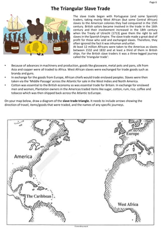 Page 6
America
The Triangular Slave Trade
The slave trade began with Portuguese (and some Spanish)
traders, taking mainly West African (but some Central African)
slaves to the American colonies they had conquered in the 15th
century. British sailors became involved in the trade in the 16th
century and their involvement increased in the 18th century
when the Treaty of Utrecht (1713) gave them the right to sell
slaves in the Spanish Empire. The slave trade made a great deal of
profit for those who sold and exchanged slaves. Therefore, they
often ignored the fact it was inhuman andunfair.
At least 12 million Africans were taken to the Americas as slaves
between 1532 and 1832 and at least a third of them in British
ships. For the British slave traders it was a three-legged journey
called the 'triangular trade':
• Because of advances in machinery and production, goods like glassware, metal pots and pans, silk from
Asia and copper were all traded to Africa. West African slaves were exchanged for trade goods such as
brandy and guns.
• In exchange for the goods from Europe, African chiefs would trade enslaved peoples. Slaves were then
taken via the ‘Middle Passage’ across the Atlantic for sale in the West Indies and North America.
• Cotton was essential to the British economy so was essential trade for Britain. In exchange for enslaved
men and women, Plantation owners in the Americas traded items like sugar, cotton, rum, rice, coffee and
tobacco which was then shipped back across the Atlantic toEurope.
On your map below, draw a diagram of the slave trade triangle. It needs to include arrows showing the
direction of travel, items/goods that were traded, and the names of any specific journeys.
 