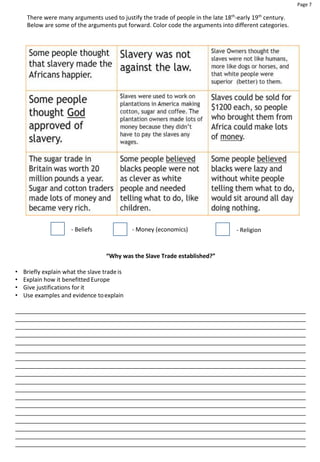 Page 7
There were many arguments used to justify the trade of people in the late 18th
-early 19th
century.
Below are some of the arguments put forward. Color code the arguments into different categories.
- Beliefs - Money (economics) - Religion
“Why was the Slave Trade established?”
• Briefly explain what the slave trade is
• Explain how it benefitted Europe
• Give justifications for it
• Use examples and evidence toexplain
 
