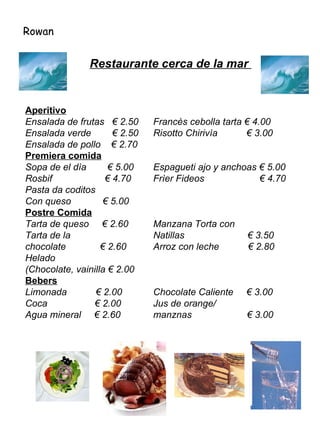 Rowan Restaurante cerca de la mar  Aperitivo Ensalada de frutas  € 2.50  Francès cebolla tarta € 4.00  Ensalada verde  € 2.50  Risotto Chirivìa  € 3.00 Ensalada de pollo  € 2.70  Premiera comida Sopa de el dìa  € 5.00  Espagueti ajo y anchoas € 5.00 Rosbif  € 4.70  Frìer Fideos  € 4.70 Pasta da coditos Con queso  € 5.00 Postre Comida Tarta de queso  € 2.60  Manzana Torta con  Tarta de la  Natillas  € 3.50 chocolate  € 2.60  Arroz con leche  € 2.80 Helado  (Chocolate, vainilla € 2.00 Bebers Limonada  € 2.00  Chocolate Caliente  € 3.00 Coca  € 2.00  Jus de orange/ Agua mineral  € 2.60  manznas  € 3.00 