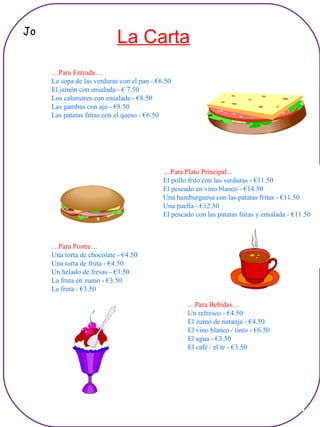 … Para Bebidas… Un refresco - €4.50 El zumo de naranja - €4.50 El vino blanco / tinto - €6.50 El agua - €3.50 El café / el te - €3.50 … Para Postre… Una torta de chocolate - €4.50 Una torta de fruta - €4.50 Un helado de fresas - €3.50 La fruta en zumo - €3.50 La fruta - €3.50 … Para Plato Principal... El pollo frito con las verduras - €11.50 El pescado en vino blanco - €14.50 Una hamburguesa con las patatas fritas - €11.50 Una paella - €12.50 El pescado con las patatas fritas y ensalada - €11.50 … Para Entrada… La sopa de las verduras con el pan - €6.50 El jamón con ensalada - € 7.50 Los calamares con ensalada - €8.50 Las gambas con ajo - €8.50 Las patatas fritas con el queso - €6.50 La Carta Jo 