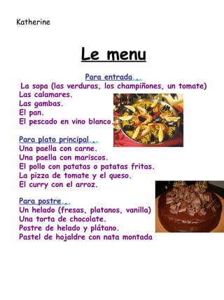 Le menu Para entrada . . . La sopa (las verduras, los champiñones, un tomate) Las calamares. Las gambas. El pan. El pescado en vino blanco. Para plato principal . . . Una paella con carne. Una paella con mariscos.  El pollo con patatas o patatas fritas. La pizza de tomate y el queso. El curry con el arroz. Para postre . . . Un helado (fresas, platanos, vanilla) Una torta de chocolate. Postre de helado y plátano.  Pastel de hojaldre con nata montada Katherine 