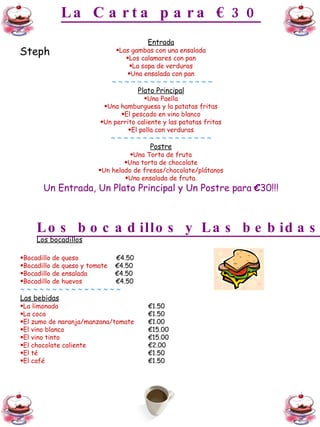 La Carta para €30 Entrada Las gambas con una ensalada Los calamares con pan La sopa de verduras Una ensalada con pan ~ ~ ~ ~ ~ ~ ~ ~ ~ ~ ~ ~ ~ ~ ~ ~ Plato Principal Una Paella Una hamburguesa y la patatas fritas El pescado en vino blanco Un perrito caliente y las patatas fritas El polla con verduras ~ ~ ~ ~ ~ ~ ~ ~ ~ ~ ~ ~ ~ ~ ~ ~ Postre Una Torta de fruta Una torta de chocolate Un helado de fresas/chocolate/plátanos Una ensalada de fruta. Un Entrada, Un Plato Principal y Un Postre para  € 30!!! Los bocadillos y Las bebidas Los bocadillos Bocadillo de queso  €4.50 Bocadillo de queso y tomate  €4.50 Bocadillo de ensalada  €4.50 Bocadillo de huevos  €4.50 ~ ~ ~ ~ ~ ~ ~ ~ ~ ~ ~ ~ ~ ~ ~ ~ Las bebidas La limonada €1.50 La coca €1.50 El zumo de naranja/manzana/tomate €1.00 El vino blanco €15.00 El vino tinto €15.00 El chocolate caliente €2.00 El té €1.50 El café €1.50 Steph 