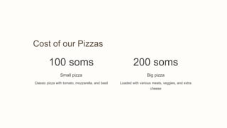 Cost of our Pizzas
100 soms
Small pizza
Classic pizza with tomato, mozzarella, and basil
200 soms
Big pizza
Loaded with various meats, veggies, and extra
cheese
 