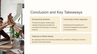 Conclusion and Key Takeaways
Empowering Students
Through this project, students gain
valuable entrepreneurial skills and
understand the intricacies of running a
business.
Community-Centric Approach
Emphasizing the importance of
community engagement and support
for local businesses.
Adapting to Market Needs
By analyzing trends and consumer preferences, we tailor our offerings to meet the
demands of the local market.
 