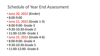 Schedule of Year End Assessment
• June 20, 2022 (Kinder)
• 8:00-9:00
• June 21, 2022 (Grade 1-3)
• 8:00-9:00- Grade 3
• 9:30-10:30-Grade 2
• 11:00-12:00- Grade 1
• June 22, 2022 (Grade 4-6)
• 8:00-9:00- Grade 4
• 9:30-10:30-Grade 5
• 11:00-12:00- Grade 6
 