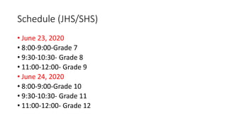 Schedule (JHS/SHS)
• June 23, 2020
• 8:00-9:00-Grade 7
• 9:30-10:30- Grade 8
• 11:00-12:00- Grade 9
• June 24, 2020
• 8:00-9:00-Grade 10
• 9:30-10:30- Grade 11
• 11:00-12:00- Grade 12
 