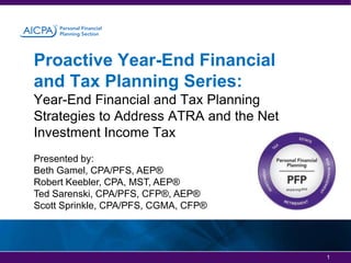 Proactive Year-End Financial
and Tax Planning Series:
Year-End Financial and Tax Planning
Strategies to Address ATRA and the Net
Investment Income Tax
Presented by:
Beth Gamel, CPA/PFS, AEP®
Robert Keebler, CPA, MST, AEP®
Ted Sarenski, CPA/PFS, CFP®, AEP®
Scott Sprinkle, CPA/PFS, CGMA, CFP®

1

 
