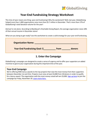 Year-End Fundraising Strategy Worksheet
This time of year means one thing: year-end fundraising! Why the excitement? Well, last year, GlobalGiving
helped more than 1,800 organizations raise more than $5.7 million in December. That’s more than 17% of
GlobalGiving’s total donation volume for the year!
And we’re not alone. According to Blackbaud’s Charitable Giving Report, the average organization raises 18%
of their annual income in December alone!
What are you doing to get ready? Use this worksheet to create a solid strategy for your year-end fundraising.
1. Enter the Campaign
GlobalGiving’s campaigns are designed to create a sense of urgency and to offer your supporters an added
incentive to give to your organization during this important time of the year.
1
Organization Name: ____________________________________
Year-End Fundraising Goal: $__________ from _______ donors
Year-End Campaign
We’re offering NINE bonus awards to the top projects that raise the most money from their supporters
between December 1st and 31st. Projects must raise at least $3,000 from 30 donors in order to qualify
for a bonus award. The organization with the most money raised will win $3,000. Sign up here to join the
campaign by Friday, November 20. Learn more here.
 