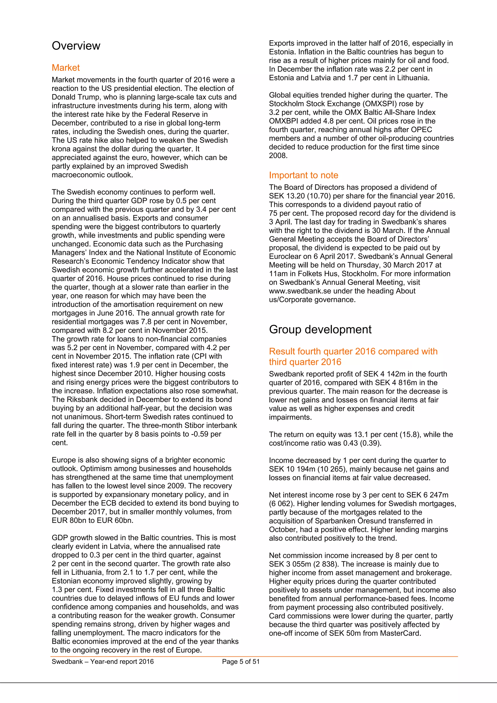 Swedbank – Year-end report 2016 Page 5 of 51
Overview
Market
Market movements in the fourth quarter of 2016 were a
reaction to the US presidential election. The election of
Donald Trump, who is planning large-scale tax cuts and
infrastructure investments during his term, along with
the interest rate hike by the Federal Reserve in
December, contributed to a rise in global long-term
rates, including the Swedish ones, during the quarter.
The US rate hike also helped to weaken the Swedish
krona against the dollar during the quarter. It
appreciated against the euro, however, which can be
partly explained by an improved Swedish
macroeconomic outlook.
The Swedish economy continues to perform well.
During the third quarter GDP rose by 0.5 per cent
compared with the previous quarter and by 3.4 per cent
on an annualised basis. Exports and consumer
spending were the biggest contributors to quarterly
growth, while investments and public spending were
unchanged. Economic data such as the Purchasing
Managers’ Index and the National Institute of Economic
Research’s Economic Tendency Indicator show that
Swedish economic growth further accelerated in the last
quarter of 2016. House prices continued to rise during
the quarter, though at a slower rate than earlier in the
year, one reason for which may have been the
introduction of the amortisation requirement on new
mortgages in June 2016. The annual growth rate for
residential mortgages was 7.8 per cent in November,
compared with 8.2 per cent in November 2015.
The growth rate for loans to non-financial companies
was 5.2 per cent in November, compared with 4.2 per
cent in November 2015. The inflation rate (CPI with
fixed interest rate) was 1.9 per cent in December, the
highest since December 2010. Higher housing costs
and rising energy prices were the biggest contributors to
the increase. Inflation expectations also rose somewhat.
The Riksbank decided in December to extend its bond
buying by an additional half-year, but the decision was
not unanimous. Short-term Swedish rates continued to
fall during the quarter. The three-month Stibor interbank
rate fell in the quarter by 8 basis points to -0.59 per
cent.
Europe is also showing signs of a brighter economic
outlook. Optimism among businesses and households
has strengthened at the same time that unemployment
has fallen to the lowest level since 2009. The recovery
is supported by expansionary monetary policy, and in
December the ECB decided to extend its bond buying to
December 2017, but in smaller monthly volumes, from
EUR 80bn to EUR 60bn.
GDP growth slowed in the Baltic countries. This is most
clearly evident in Latvia, where the annualised rate
dropped to 0.3 per cent in the third quarter, against
2 per cent in the second quarter. The growth rate also
fell in Lithuania, from 2.1 to 1.7 per cent, while the
Estonian economy improved slightly, growing by
1.3 per cent. Fixed investments fell in all three Baltic
countries due to delayed inflows of EU funds and lower
confidence among companies and households, and was
a contributing reason for the weaker growth. Consumer
spending remains strong, driven by higher wages and
falling unemployment. The macro indicators for the
Baltic economies improved at the end of the year thanks
to the ongoing recovery in the rest of Europe.
Exports improved in the latter half of 2016, especially in
Estonia. Inflation in the Baltic countries has begun to
rise as a result of higher prices mainly for oil and food.
In December the inflation rate was 2.2 per cent in
Estonia and Latvia and 1.7 per cent in Lithuania.
Global equities trended higher during the quarter. The
Stockholm Stock Exchange (OMXSPI) rose by
3.2 per cent, while the OMX Baltic All-Share Index
OMXBPI added 4.8 per cent. Oil prices rose in the
fourth quarter, reaching annual highs after OPEC
members and a number of other oil-producing countries
decided to reduce production for the first time since
2008.
Important to note
The Board of Directors has proposed a dividend of
SEK 13.20 (10.70) per share for the financial year 2016.
This corresponds to a dividend payout ratio of
75 per cent. The proposed record day for the dividend is
3 April. The last day for trading in Swedbank’s shares
with the right to the dividend is 30 March. If the Annual
General Meeting accepts the Board of Directors’
proposal, the dividend is expected to be paid out by
Euroclear on 6 April 2017. Swedbank’s Annual General
Meeting will be held on Thursday, 30 March 2017 at
11am in Folkets Hus, Stockholm. For more information
on Swedbank’s Annual General Meeting, visit
www.swedbank.se under the heading About
us/Corporate governance.
Group development
Result fourth quarter 2016 compared with
third quarter 2016
Swedbank reported profit of SEK 4 142m in the fourth
quarter of 2016, compared with SEK 4 816m in the
previous quarter. The main reason for the decrease is
lower net gains and losses on financial items at fair
value as well as higher expenses and credit
impairments.
The return on equity was 13.1 per cent (15.8), while the
cost/income ratio was 0.43 (0.39).
Income decreased by 1 per cent during the quarter to
SEK 10 194m (10 265), mainly because net gains and
losses on financial items at fair value decreased.
Net interest income rose by 3 per cent to SEK 6 247m
(6 062). Higher lending volumes for Swedish mortgages,
partly because of the mortgages related to the
acquisition of Sparbanken Öresund transferred in
October, had a positive effect. Higher lending margins
also contributed positively to the trend.
Net commission income increased by 8 per cent to
SEK 3 055m (2 838). The increase is mainly due to
higher income from asset management and brokerage.
Higher equity prices during the quarter contributed
positively to assets under management, but income also
benefited from annual performance-based fees. Income
from payment processing also contributed positively.
Card commissions were lower during the quarter, partly
because the third quarter was positively affected by
one-off income of SEK 50m from MasterCard.
 