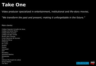 Take One Video producer specialized in entertainment, institutional and life-story movies. “ We transform the past and present; making it unforgettable in the future.” Main clients: Colégio Sagrado Coração de Jesus Colégio de Santa Maria Colégio Bom Sucesso Colégio de São Tomás Museu das Crianças Corpo Nacional de Escutas  Ajuda de Berço O Parque Air Luxor Ariston Motivo Schreader ACP BrandKey Jeronimo Martins StressLess PT  Câmara Municipal de Lisboa Graça Viterbo Tim W.E. 