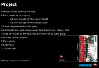 Project Yearbook Video 2007/08 includes: Each movie by tutor group All tutor groups for the Junior school All tutor groups for the Senior school Cover personalized by tutor group All departments and chosen works (art department, library, etc) Page developed by the students, personalized by tutor group Pictures of the students Class photo Activities School staff *All images are private and confidential 2 BAF 2007/08 2 BAF 2007/08 
