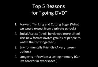 Top 5 Reasons  for “going DVD” Forward Thinking and Cutting Edge  (What we would expect from a private school.) 4.  Social Aspect (It will be viewed more often!  This new format invites groups of people to watch the DVD together.) Environmentally Friendly (A very  green option.) Longevity – Provides a lasting memory (Can live forever in cyberspace.) 