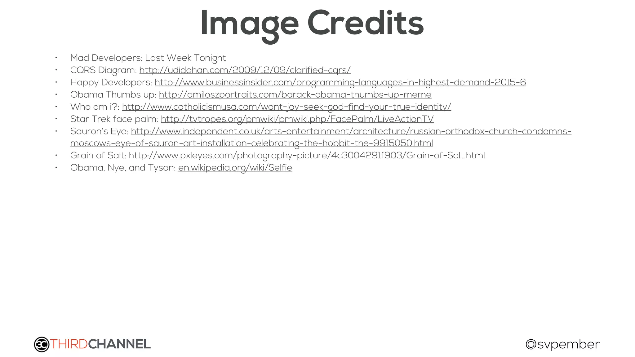 THIRDCHANNEL @svpember
Image Credits
• Mad Developers: Last Week Tonight
• CQRS Diagram: http://udidahan.com/2009/12/09/clarified-cqrs/
• Happy Developers: http://www.businessinsider.com/programming-languages-in-highest-demand-2015-6
• Obama Thumbs up: http://amiloszportraits.com/barack-obama-thumbs-up-meme
• Who am i?: http://www.catholicismusa.com/want-joy-seek-god-find-your-true-identity/
• Star Trek face palm: http://tvtropes.org/pmwiki/pmwiki.php/FacePalm/LiveActionTV
• Sauron’s Eye: http://www.independent.co.uk/arts-entertainment/architecture/russian-orthodox-church-condemns-
moscows-eye-of-sauron-art-installation-celebrating-the-hobbit-the-9915050.html
• Grain of Salt: http://www.pxleyes.com/photography-picture/4c3004291f903/Grain-of-Salt.html
• Obama, Nye, and Tyson: en.wikipedia.org/wiki/Selfie
 