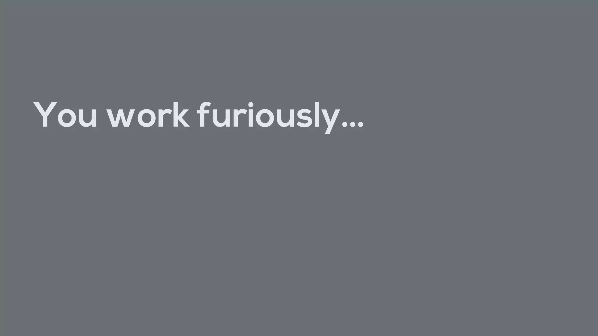 You work furiously…
 