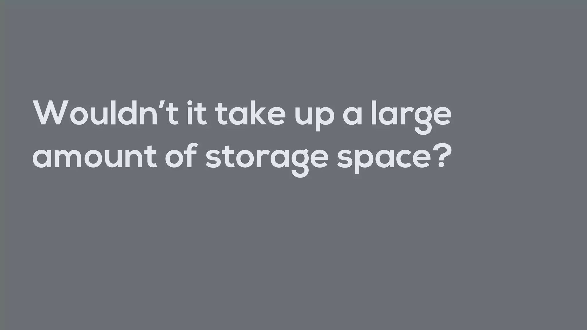 Wouldn’t it take up a large
amount of storage space?
 