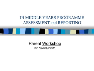 IB MIDDLE YEARS PROGRAMME ASSESSMENT and REPORTING Parent  Workshop 26 th  November 2011 