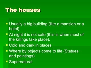 The houses  Usually a big building (like a mansion or a hotel) At night it is not safe (this is when most of the killings take place). Cold and dark in places  Where by objects come to life (Statues and paintings) Supernatural  