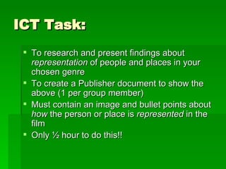 ICT Task: To research and present findings about  representation  of people and places in your chosen genre To create a Publisher document to show the above (1 per group member) Must contain an image and bullet points about  how  the person or place is  represented  in the film Only ½ hour to do this!! 
