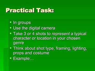 Practical Task: In groups Use the digital camera Take 3 or 4 shots to  represent  a typical character or location in your chosen genre Think about shot type, framing, lighting, props and costume Example… 