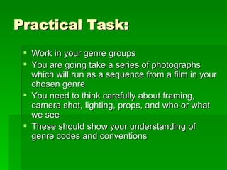 Practical Task: Work in your genre groups You are going take a series of photographs which will run as a sequence from a film in your chosen genre You need to think carefully about framing, camera shot, lighting, props, and who or what we see These should show your understanding of genre codes and conventions 