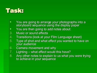 Task: You are going to arrange your photographs into a storyboard sequence using the display paper You are then going to add notes about: Music or sound effects Transitions (look at your Film Language sheet) Type of shot and what effect you wanted to have on your audience Camera movement and why Lighting – what effect would this have? Any other notes to explain to us what you were trying to achieve in your sequence 