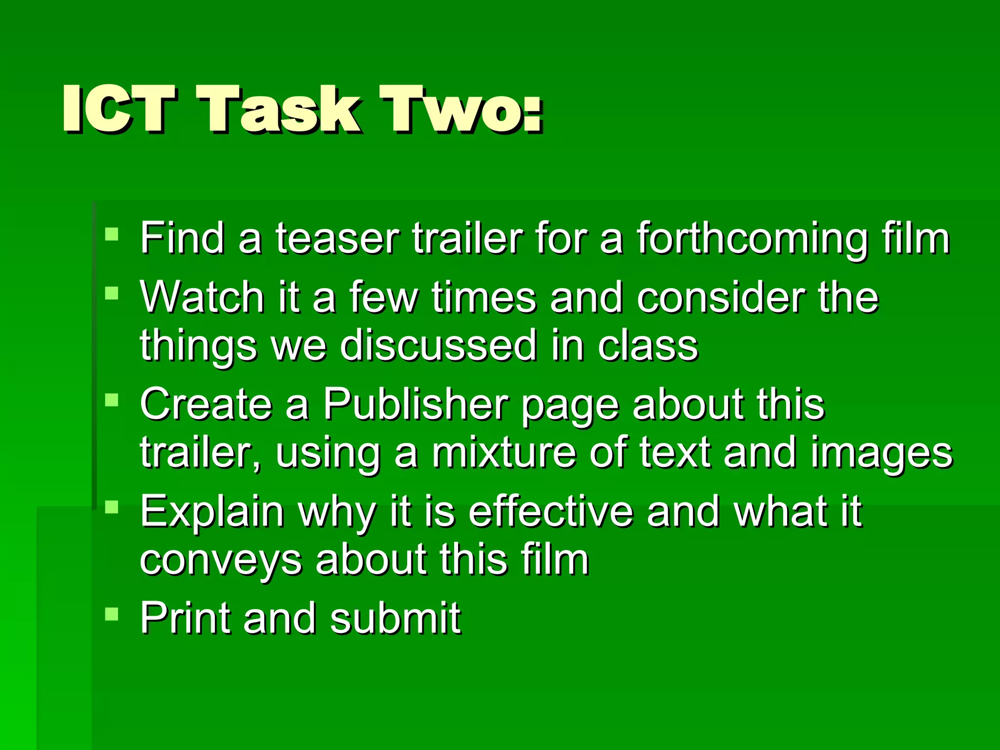 ICT Task Two: Find a teaser trailer for a forthcoming film Watch it a few times and consider the things we discussed in class Create a Publisher page about this trailer, using a mixture of text and images Explain why it is effective and what it conveys about this film Print and submit 